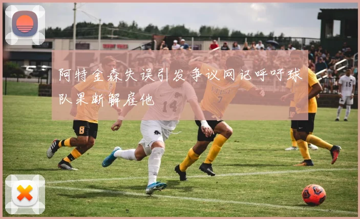 阿特金森失误引发争议网记呼吁球队果断解雇他