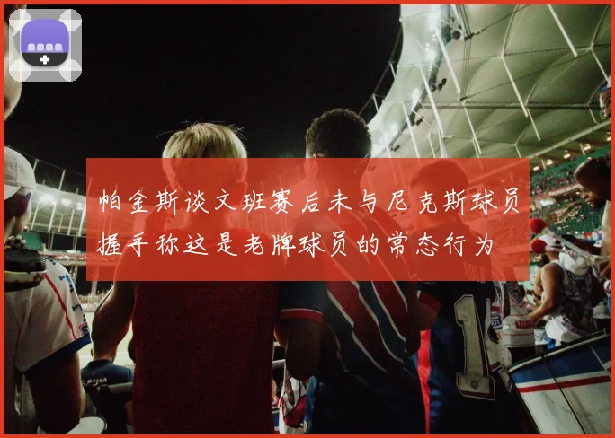 帕金斯谈文班赛后未与尼克斯球员握手称这是老牌球员的常态行为