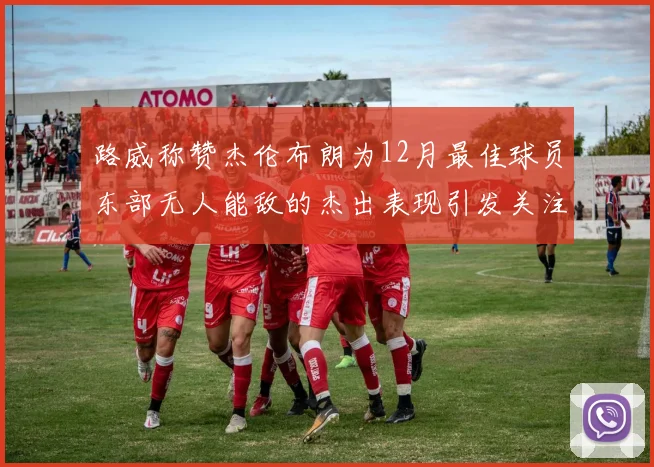 路威称赞杰伦布朗为12月最佳球员东部无人能敌的杰出表现引发关注