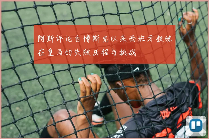 阿斯评论自博斯克以来西班牙教练在皇马的失败历程与挑战