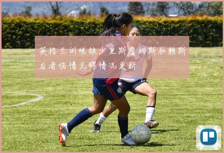 英格兰训练缺少里斯詹姆斯和赖斯后者伤情无碍情况更新