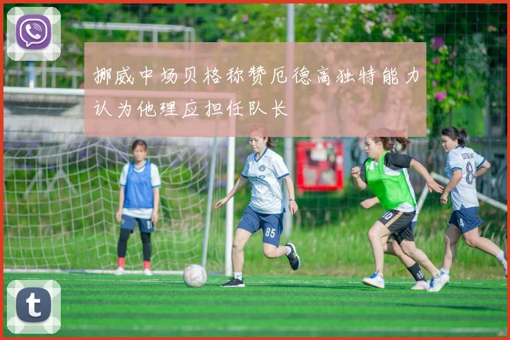 挪威中场贝格称赞厄德高独特能力认为他理应担任队长