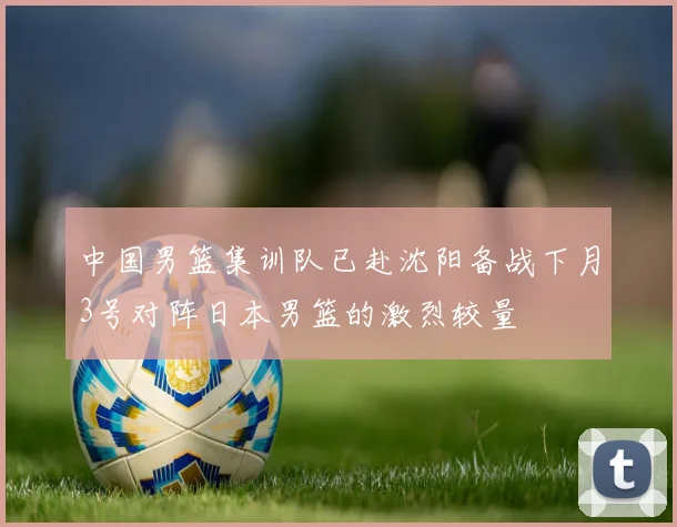 中国男篮集训队已赴沈阳备战下月3号对阵日本男篮的激烈较量