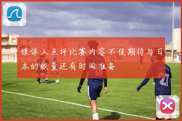 媒体人点评比赛内容不佳期待与日本的较量还有时间准备