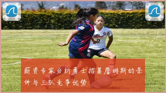 薪资专家分析勇士招募詹姆斯的条件与三队竞争优势