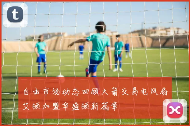 自由市场动态回顾火箭交易电风扇艾顿加盟华盛顿新篇章