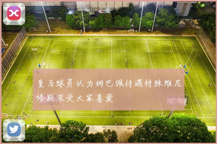 皇马球员认为姆巴佩待遇特殊维尼修斯深受大家喜爱