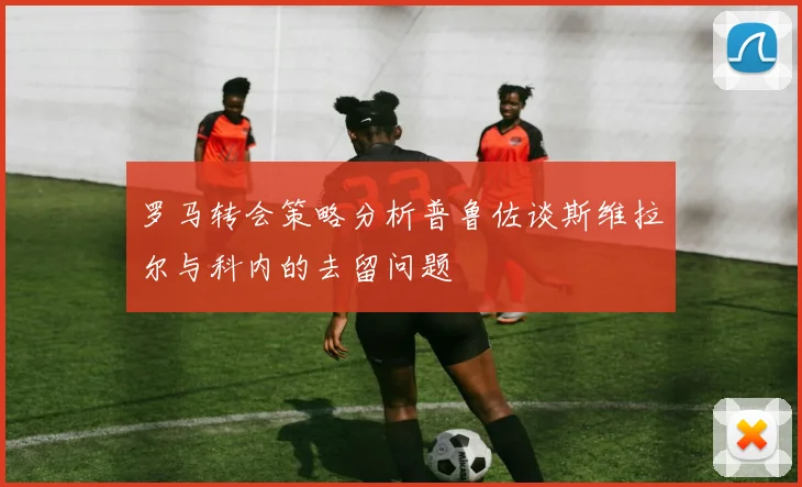 罗马转会策略分析普鲁佐谈斯维拉尔与科内的去留问题