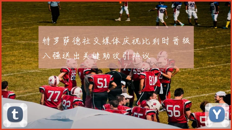 特罗萨德社交媒体庆祝比利时晋级八强送出关键助攻引热议
