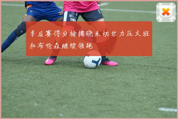 季后赛得分榜揭晓米切尔力压文班和布伦森继续领跑