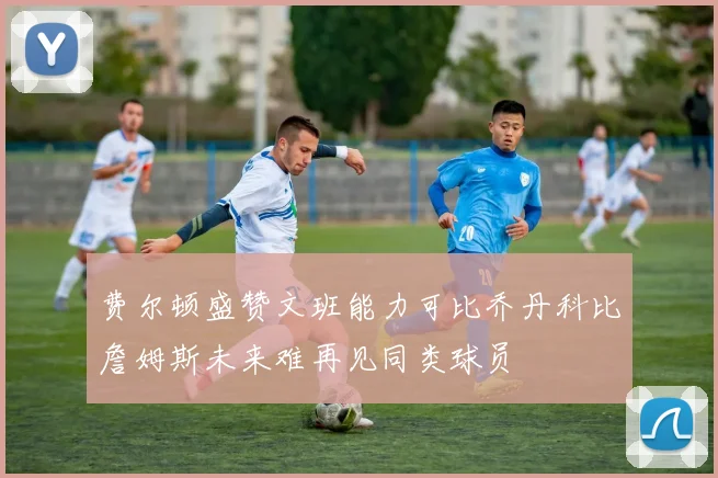 费尔顿盛赞文班能力可比乔丹科比詹姆斯未来难再见同类球员