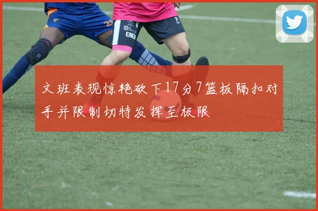 文班表现惊艳砍下17分7篮板隔扣对手并限制切特发挥至极限
