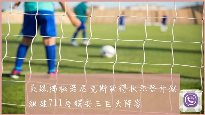 美媒揭秘若尼克斯获得状元签计划组建711与锡安三巨头阵容