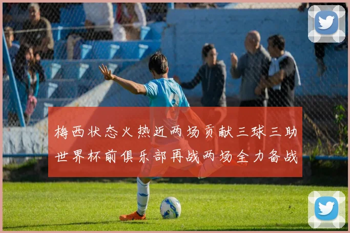 梅西状态火热近两场贡献三球三助世界杯前俱乐部再战两场全力备战大赛