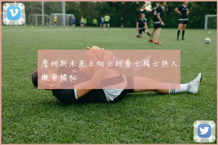 詹姆斯未来去向分析勇士骑士热火概率揭秘