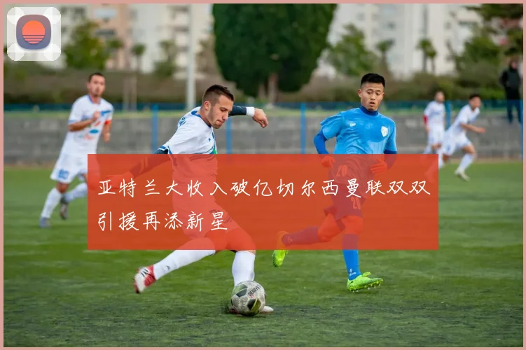 亚特兰大收入破亿切尔西曼联双双引援再添新星