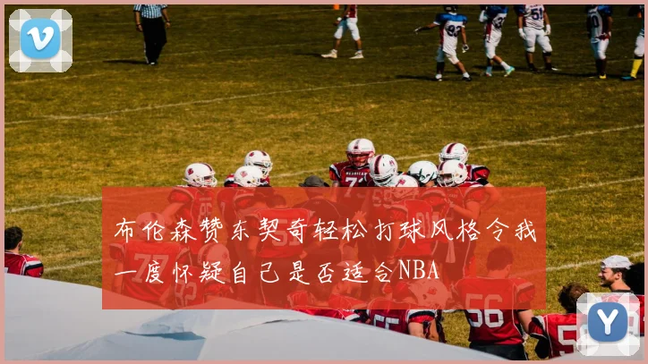 布伦森赞东契奇轻松打球风格令我一度怀疑自己是否适合NBA