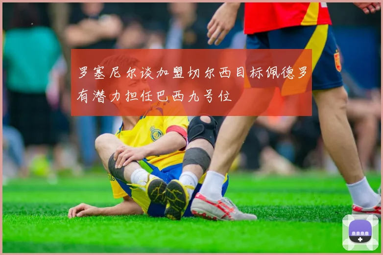 罗塞尼尔谈加盟切尔西目标佩德罗有潜力担任巴西九号位