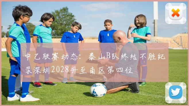 中乙联赛动态：泰山B队终结不胜纪录深圳2028升至南区第四位