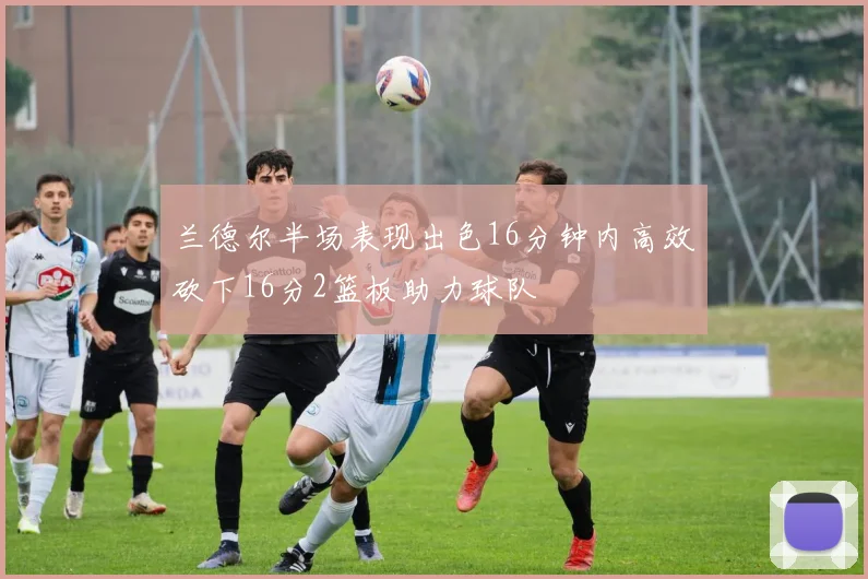 兰德尔半场表现出色16分钟内高效砍下16分2篮板助力球队