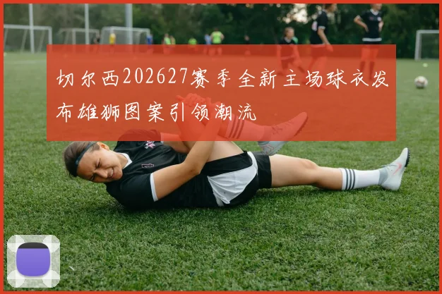 切尔西202627赛季全新主场球衣发布雄狮图案引领潮流
