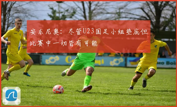安东尼奥：尽管U23国足小组垫底但比赛中一切皆有可能