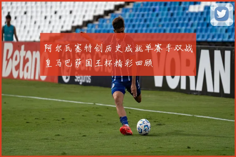 阿尔瓦塞特创历史成就单赛季双战皇马巴萨国王杯精彩回顾
